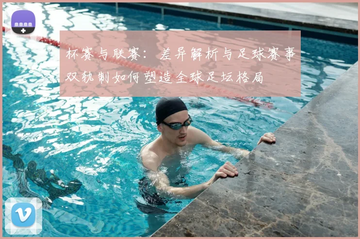 杯赛与联赛:差异解析与足球赛事双轨制如何塑造全球足坛格局