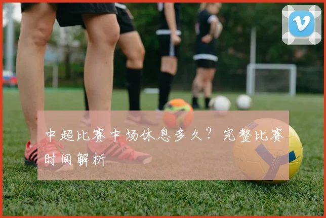 中超比赛中场休息多久?完整比赛时间解析