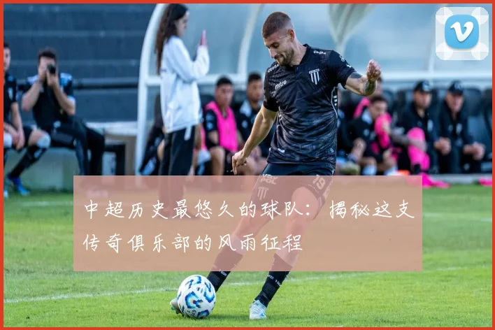 中超历史最悠久的球队：揭秘这支传奇俱乐部的风雨征程