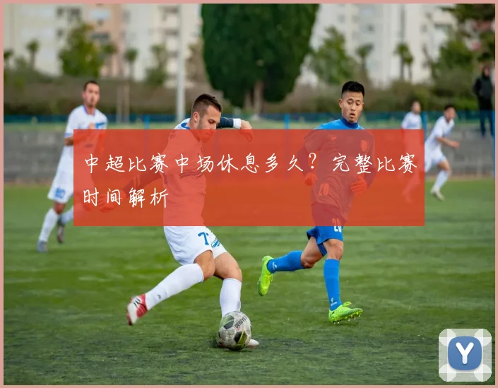 中超比赛中场休息多久?完整比赛时间解析
