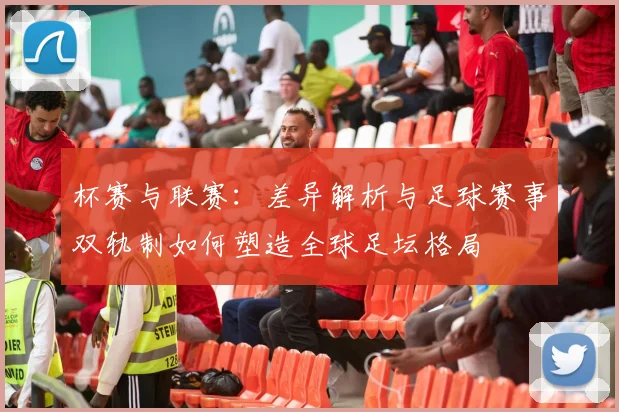 杯赛与联赛：差异解析与足球赛事双轨制如何塑造全球足坛格局